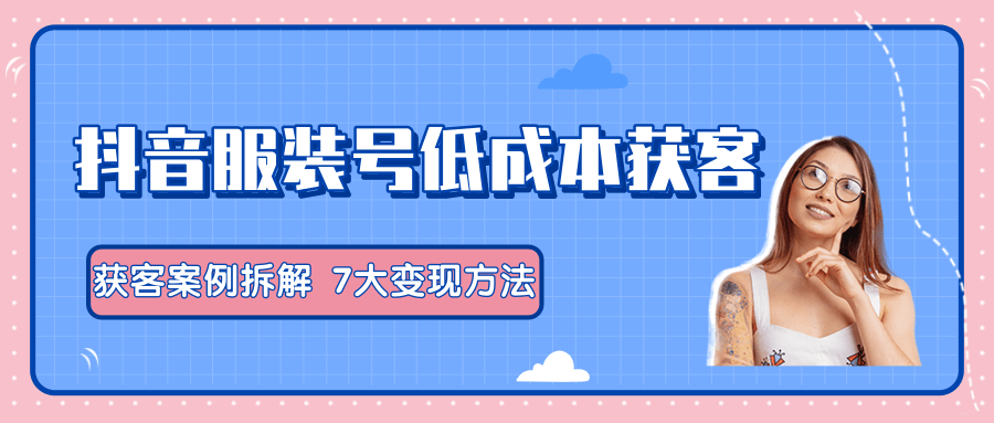 服装抖音号+获客的案例拆解，13种低成本获客方式，7大变现方法，直接上干货！-逐浪前行