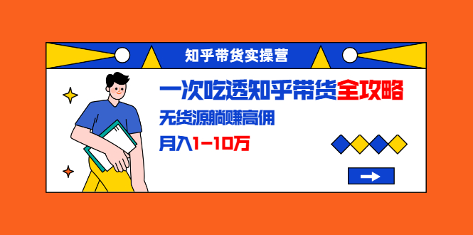 知乎带货实操营：一次吃透知乎带货全攻略 无货源躺赚高佣，月入1-10万-逐浪前行