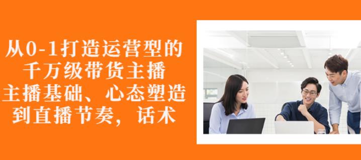 从0-1打造运营型的带货主播：主播基础、心态塑造，能力培养到直播节奏，话术进行全面讲-逐浪前行