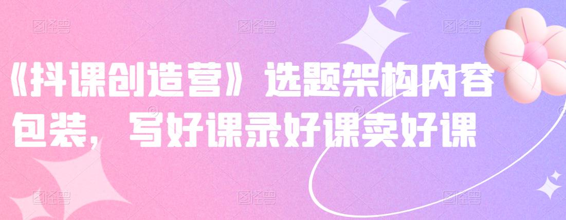《抖课创造营》选题架构内容包装，写好课录好课卖好课-逐浪前行