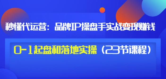 秒懂代运营：品牌IP操盘手实战赚钱，0-1起盘和落地实操（23节课程）价值199-逐浪前行
