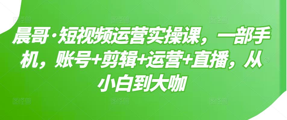 晨哥·短视频运营实操课，一部手机，账号+剪辑+运营+直播，从小白到大咖-逐浪前行