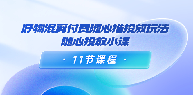好物混剪付费随心推投放玩法，随心投放小课（11节课程）-逐浪前行