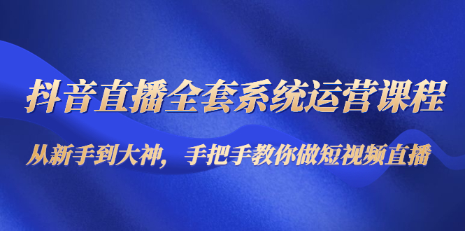抖音直播全套系统运营课程：从新手到大神，手把手教你做直播短视频-逐浪前行