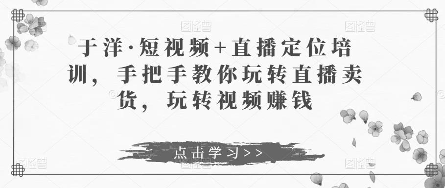 于洋·短视频+直播定位培训，手把手教你玩转直播卖货，玩转视频赚钱-逐浪前行