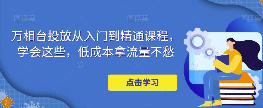 万相台投放从入门到精通课程，学会这些，低成本拿流量不愁-逐浪前行