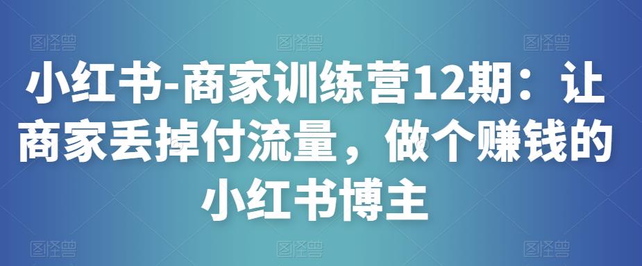 小红书-商家训练营12期：让商家丢掉付流量，做个赚钱的小红书博主-逐浪前行
