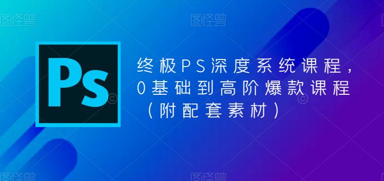 终极PS深度系统课程，0基础到高阶爆款课程（附配套素材）-逐浪前行