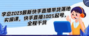 李总2023最新快手直播带货落地实操课，快手直播100%起号，全程干货-逐浪前行