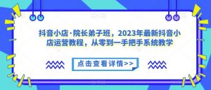 抖音小店·院长弟子班,2023年最新抖音小店运营教程,从零到一手把手系统教学-逐浪前行