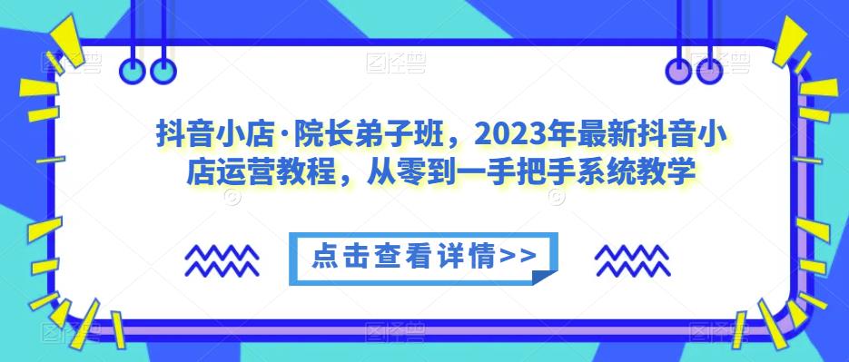 抖音小店·院长弟子班，2023年最新抖音小店运营教程，从零到一手把手系统教学-逐浪前行
