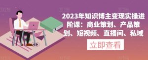 2023年知识博主变现实操进阶课:商业策划、产品策划、短视频、直播间、私域-逐浪前行
