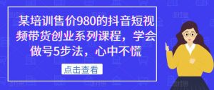 某培训售价980的抖音短视频带货创业系列课程,学会做号5步法,心中不慌-逐浪前行