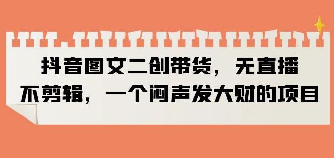 抖音图文二创带货，无直播，不剪辑，一个闷声发大财的项目【揭秘】-逐浪前行