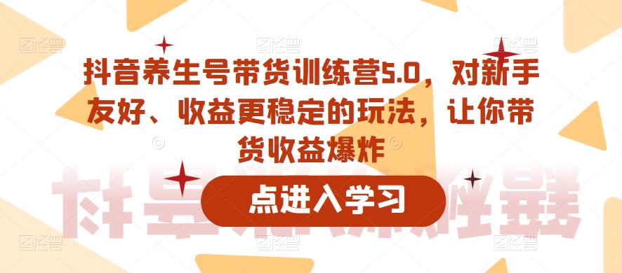 抖音养生号带货训练营5.0，对新手友好、收益更稳定的玩法，让你带货收益爆炸（更新）-逐浪前行