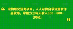 宠物细化蓝海项目，人人可做自带流量发作品就爆，掌握方法每天收入300－800+【揭秘】-逐浪前行