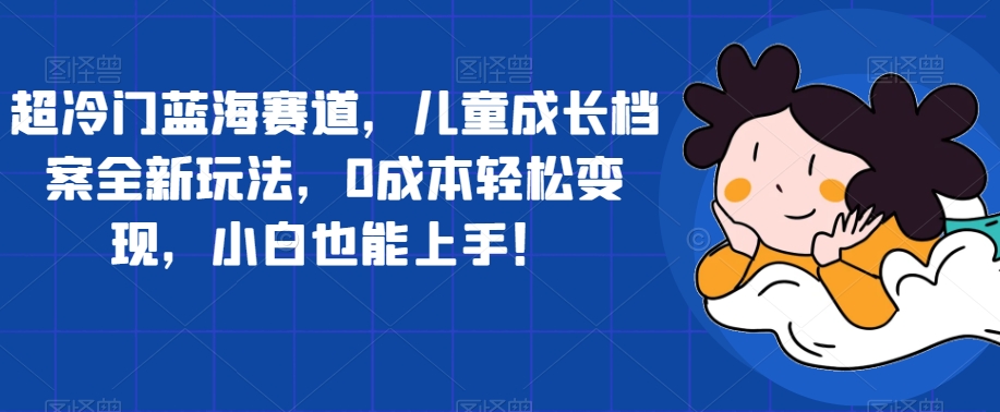 超冷门蓝海赛道，儿童成长档案全新玩法，0成本轻松变现，小白也能上手【揭秘】-逐浪前行