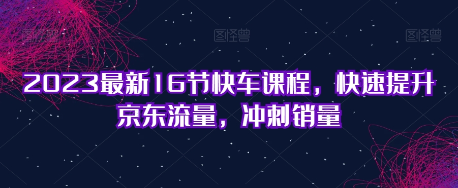 2023最新16节快车课程，快速提升京东流量，冲刺销量-逐浪前行
