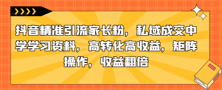 抖音精准引流家长粉，私域成交中学学习资料，高转化高收益，矩阵操作，收益翻倍【揭秘】-逐浪前行