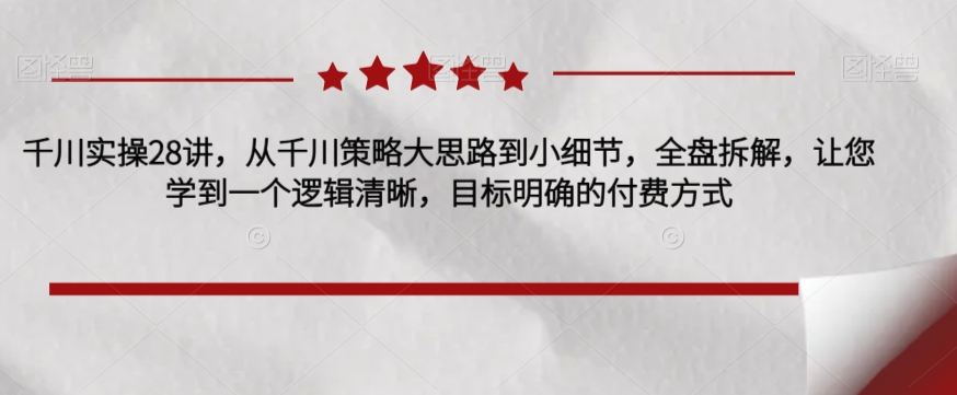 千川实操28讲，从千川策略大思路到小细节，全盘拆解，让您学到一个逻辑清晰，目标明确的付费方式-逐浪前行
