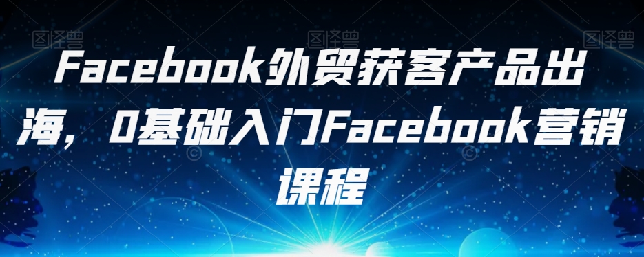 Facebook外贸获客产品出海，0基础入门Facebook营销课程-逐浪前行