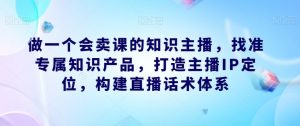 做一个会卖课的知识主播，找准专属知识产品，打造主播IP定位，构建直播话术体系-逐浪前行