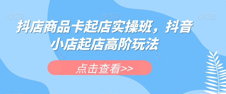 抖店商品卡起店实操班，抖音小店起店高阶玩法-逐浪前行