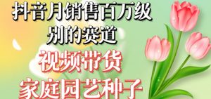 抖音月销售百万级别的赛道，视频带货家庭园艺种子，无需实拍小白可做-逐浪前行