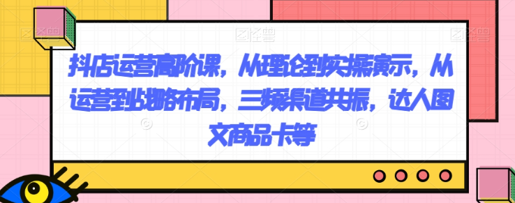 抖店运营高阶课，从理论到实操演示，从运营到战略布局，三频渠道共振，达人图文商品卡等-逐浪前行