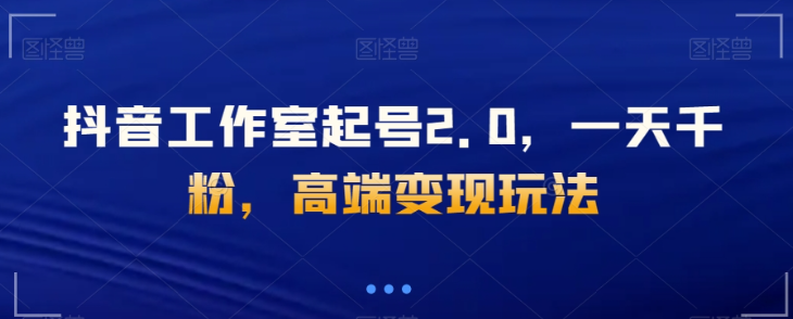 抖音工作室起号2.0，一天千粉，高端变现玩法【揭秘】-逐浪前行