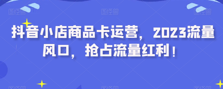 抖音小店商品卡运营，2023流量风口，抢占流量红利！-逐浪前行
