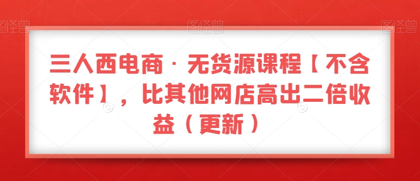 三人西电商·无货源课程【不含软件】，比其他网店高出二倍收益（更新）-逐浪前行