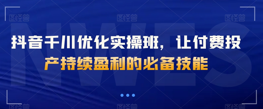 抖音千川优化实操班，让付费投产持续盈利的必备技能-逐浪前行