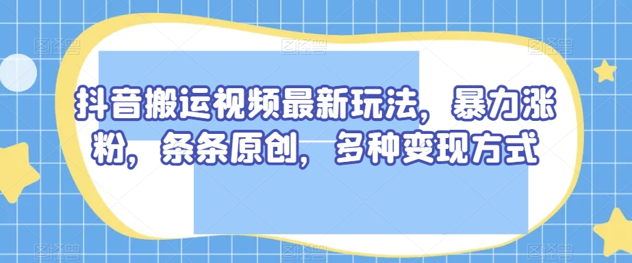 抖音搬运视频最新玩法，暴力涨粉，条条原创，多种变现方式【揭秘】-逐浪前行