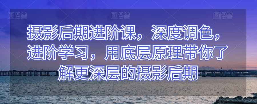 摄影后期进阶课，深度调色，进阶学习，用底层原理带你了解更深层的摄影后期-逐浪前行