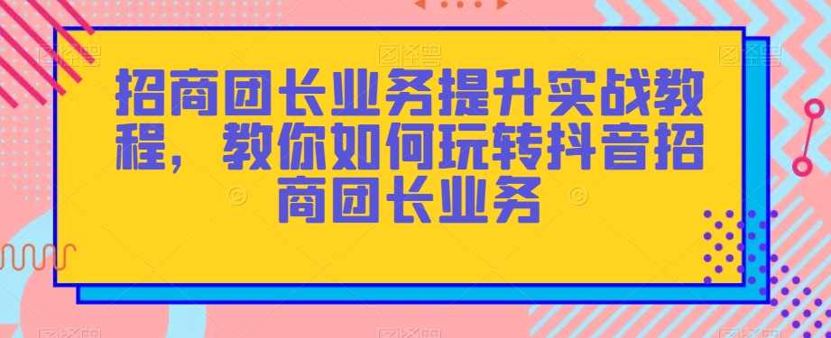 招商团长业务提升实战教程，教你如何玩转抖音招商团长业务-逐浪前行