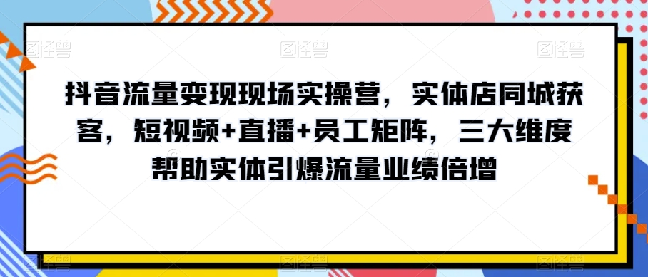 抖音流量变现现场实操营，实体店同城获客，短视频+直播+员工矩阵，三大维度帮助实体引爆流量业绩倍增-逐浪前行