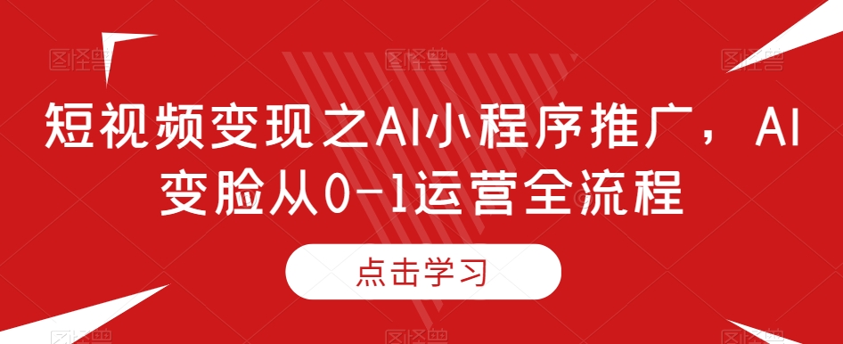短视频变现之AI小程序推广，AI变脸从0-1运营全流程-逐浪前行