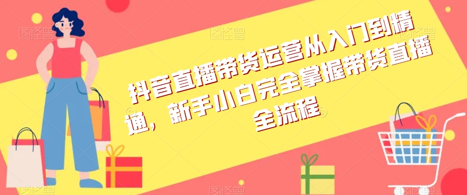 抖音直播带货运营从入门到精通，新手小白完全掌握带货直播全流程-逐浪前行