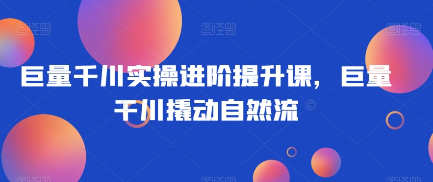 巨量千川实操进阶提升课，巨量干川撬动自然流-逐浪前行