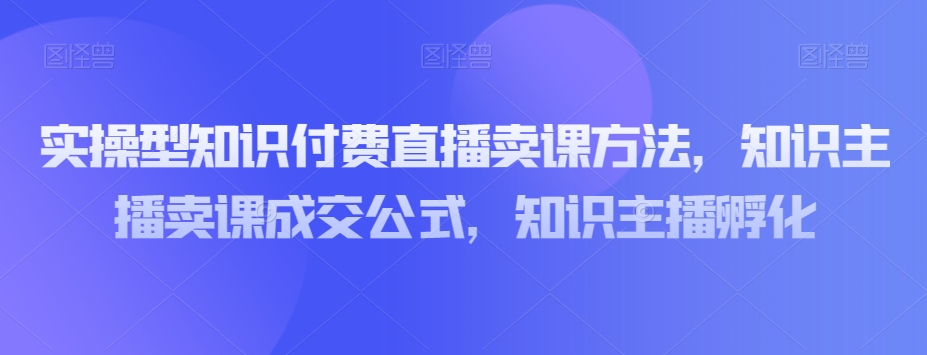 实操型知识付费直播卖课方法，知识主播卖课成交公式，知识主播孵化-逐浪前行