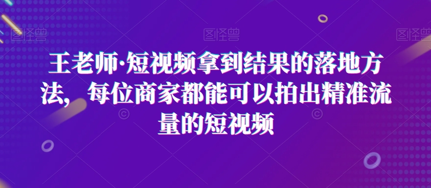 王老师·短视频拿到结果的落地方法，每位商家都能可以拍出精准流量的短视频-逐浪前行