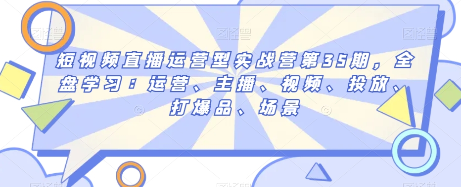 短视频直播运营型实战营第35期，全盘学习：运营、主播、视频、投放、打爆品、场景-逐浪前行