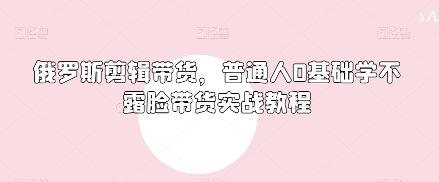 俄罗斯产品剪辑带货，普通人0基础学不露脸带货实战教程-逐浪前行