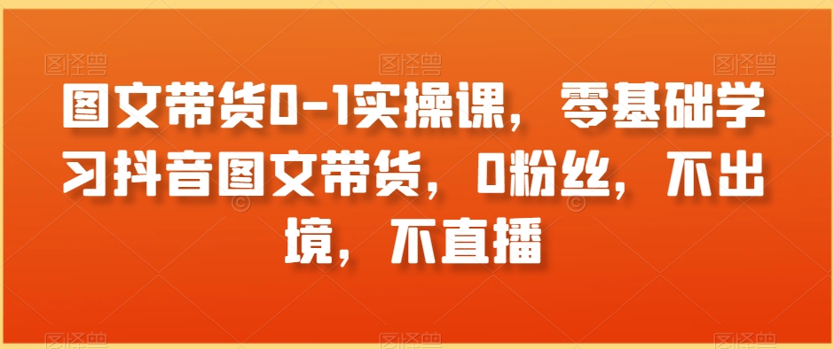 图文带货0-1实操课，零基础学习抖音图文带货，0粉丝，不出境，不直播-逐浪前行