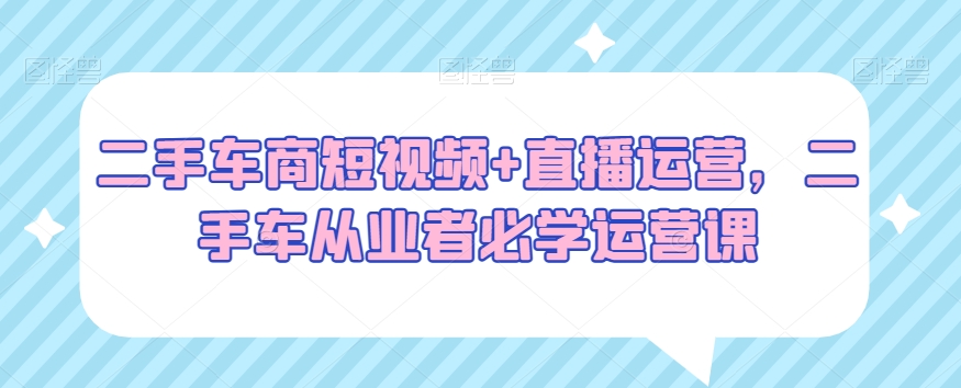 二手车商短视频+直播运营，二手车从业者必学运营课-逐浪前行