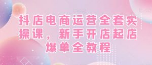 抖店电商运营全套实操课,新手开店起店爆单全教程-逐浪前行