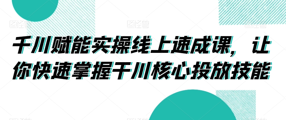 千川赋能实操线上速成课，让你快速掌握干川核心投放技能-逐浪前行