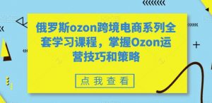 俄罗斯ozon跨境电商系列全套学习课程,掌握Ozon运营技巧和策略-逐浪前行