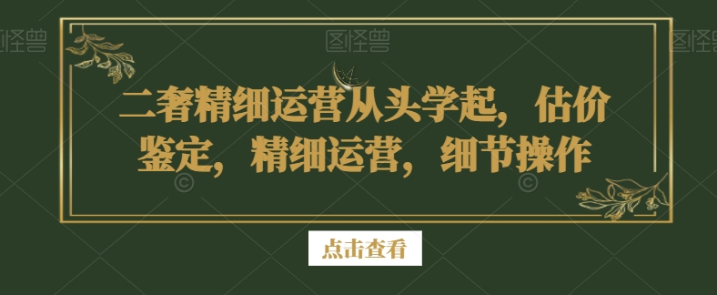 二奢精细运营从头学起，估价鉴定，精细运营，细节操作-逐浪前行